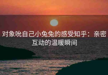 对象吮自己小兔兔的感受知乎：亲密互动的温暖瞬间