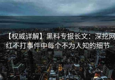 【权威详解】黑料专报长文：深挖网红不打事件中每个不为人知的细节