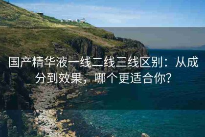国产精华液一线二线三线区别：从成分到效果，哪个更适合你？
