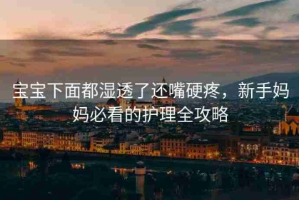 宝宝下面都湿透了还嘴硬疼，新手妈妈必看的护理全攻略