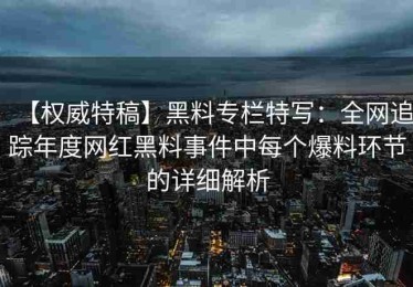 【权威特稿】黑料专栏特写：全网追踪年度网红黑料事件中每个爆料环节的详细解析
