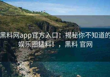 黑料网app官方入口：揭秘你不知道的娱乐圈猛料！，黑料 官网