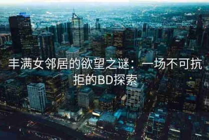 丰满女邻居的欲望之谜：一场不可抗拒的BD探索