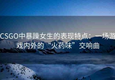CSGO中暴躁女生的表现特点：一场游戏内外的“火药味”交响曲