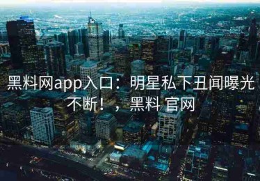 黑料网app入口：明星私下丑闻曝光不断！，黑料 官网