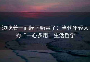 边吃着一面膜下奶爽了：当代年轻人的“一心多用”生活哲学