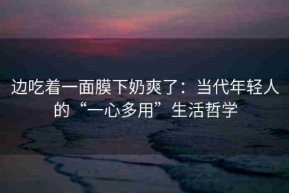 边吃着一面膜下奶爽了：当代年轻人的“一心多用”生活哲学