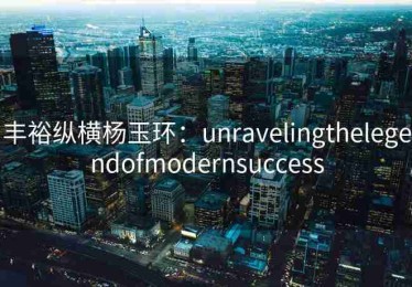 丰裕纵横杨玉环：unravelingthelegendofmodernsuccess