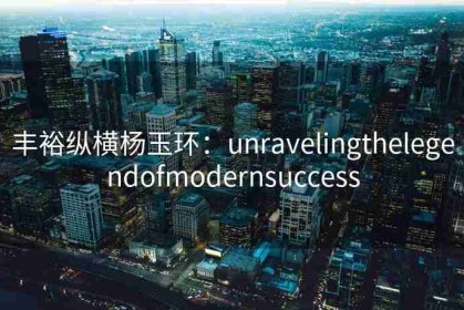 丰裕纵横杨玉环：unravelingthelegendofmodernsuccess