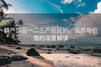精产国品一二三产区区别，品质与价值的深度解读
