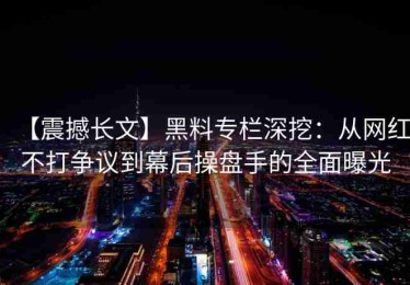 【震撼长文】黑料专栏深挖：从网红不打争议到幕后操盘手的全面曝光