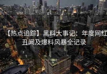 【热点追踪】黑料大事记：年度网红丑闻及爆料风暴全记录