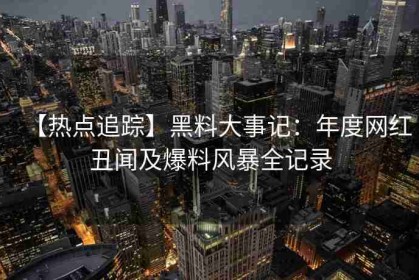 【热点追踪】黑料大事记：年度网红丑闻及爆料风暴全记录