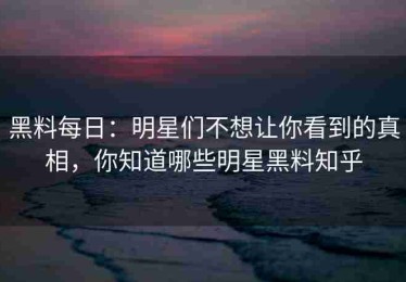 黑料每日：明星们不想让你看到的真相，你知道哪些明星黑料知乎