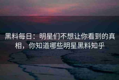 黑料每日：明星们不想让你看到的真相，你知道哪些明星黑料知乎