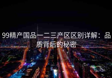 99精产国品一二三产区区别详解：品质背后的秘密