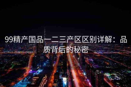 99精产国品一二三产区区别详解：品质背后的秘密