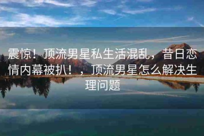 震惊！顶流男星私生活混乱，昔日恋情内幕被扒！，顶流男星怎么解决生理问题