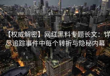 【权威解密】网红黑料专题长文：详尽追踪事件中每个转折与隐秘内幕