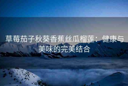 草莓茄子秋葵香蕉丝瓜榴莲：健康与美味的完美结合