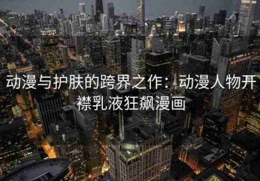 动漫与护肤的跨界之作：动漫人物开襟乳液狂飙漫画