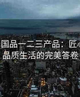 99精产国品一二三产品：匠心传承，品质生活的完美答卷
