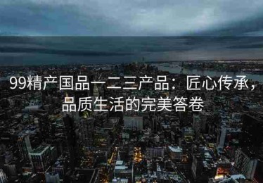 99精产国品一二三产品：匠心传承，品质生活的完美答卷