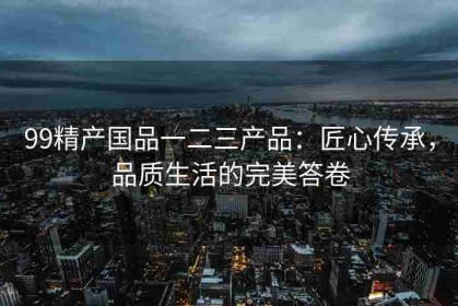 99精产国品一二三产品：匠心传承，品质生活的完美答卷