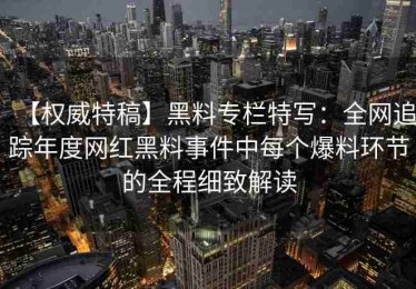 【权威特稿】黑料专栏特写：全网追踪年度网红黑料事件中每个爆料环节的全程细致解读