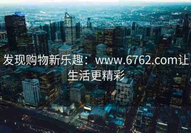 发现购物新乐趣：www.6762.com让生活更精彩