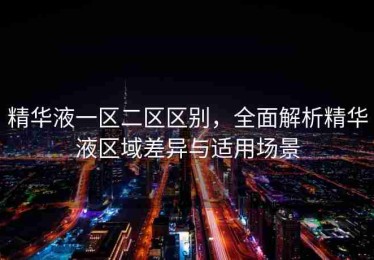 精华液一区二区区别，全面解析精华液区域差异与适用场景