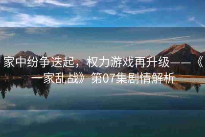 家中纷争迭起，权力游戏再升级——《一家乱战》第07集剧情解析