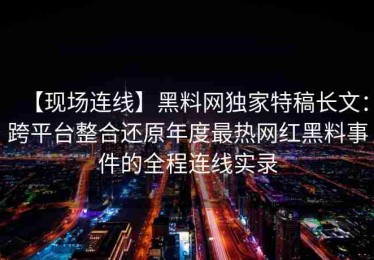 【现场连线】黑料网独家特稿长文：跨平台整合还原年度最热网红黑料事件的全程连线实录