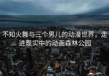 不知火舞与三个男儿的动漫世界，走进现实中的动画森林公园