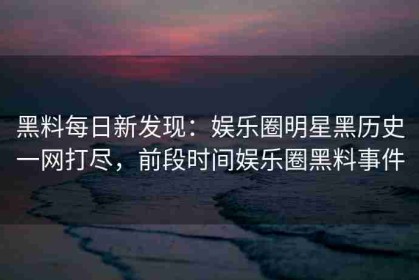 黑料每日新发现：娱乐圈明星黑历史一网打尽，前段时间娱乐圈黑料事件