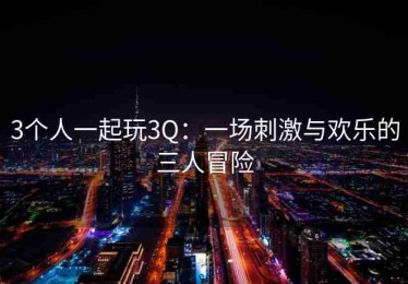 3个人一起玩3Q：一场刺激与欢乐的三人冒险