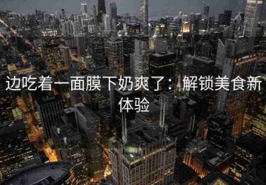 边吃着一面膜下奶爽了：解锁美食新体验