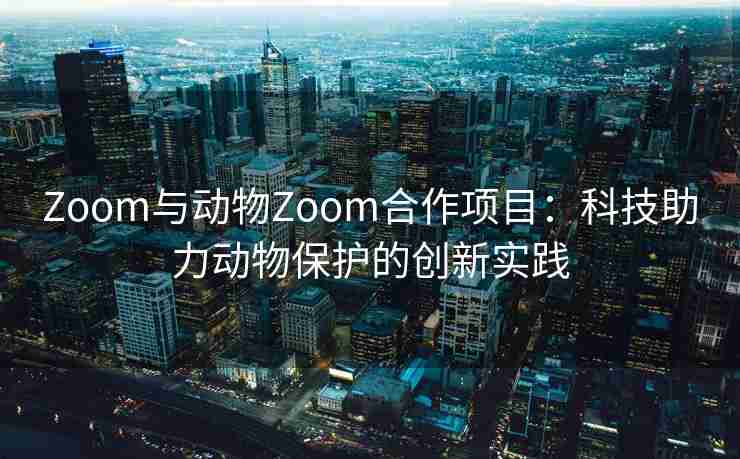 Zoom与动物Zoom合作项目：科技助力动物保护的创新实践