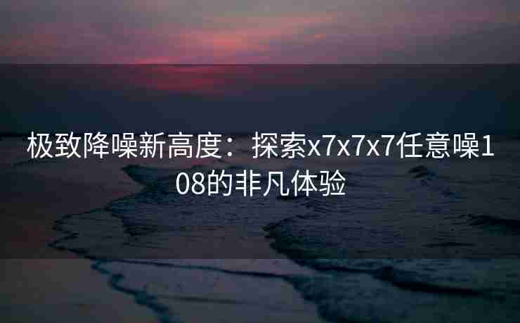极致降噪新高度：探索x7x7x7任意噪108的非凡体验