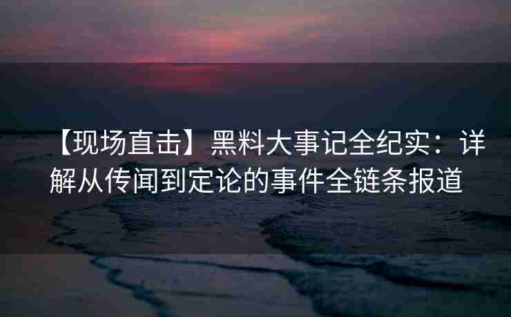 【现场直击】黑料大事记全纪实:详解从传闻到定论的事件全链条报道 【现场直击】黑料大事记全纪实:详解从传闻到定论的事件全链条报道