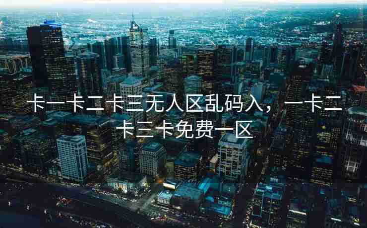 卡一卡二卡三无人区乱码入,一卡二卡三卡免费一区 卡一卡二卡三无人区乱码入,一卡二卡三卡免费一区