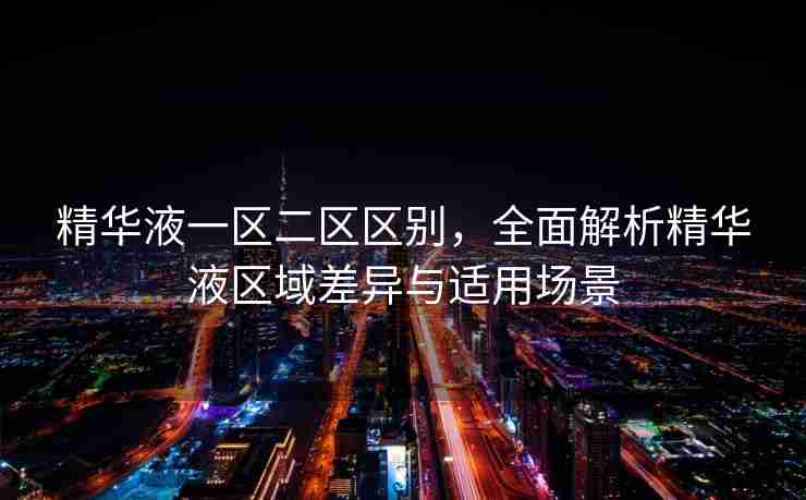 精华液一区二区区别，全面解析精华液区域差异与适用场景