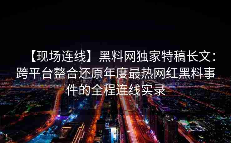 【现场连线】黑料网独家特稿长文：跨平台整合还原年度最热网红黑料事件的全程连线实录