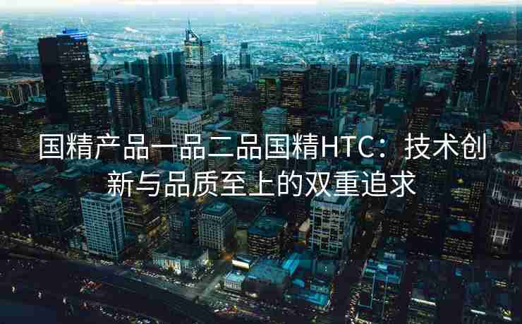 国精产品一品二品国精HTC:技术创新与品质至上的双重追求 国精产品一品二品国精HTC:技术创新与品质至上的双重追求