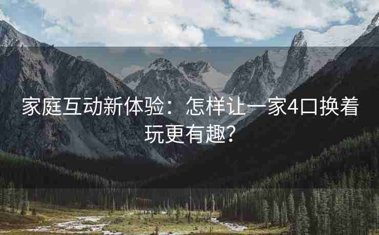 家庭互动新体验：怎样让一家4口换着玩更有趣？
