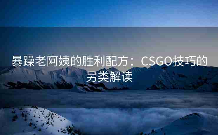 暴躁老阿姨的胜利配方:CSGO技巧的另类解读 暴躁老阿姨的胜利配方:CSGO技巧的另类解读