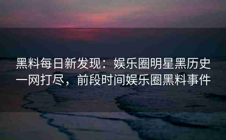黑料每日新发现：娱乐圈明星黑历史一网打尽，前段时间娱乐圈黑料事件