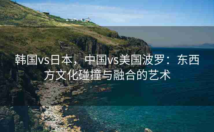 韩国vs日本，中国vs美国波罗：东西方文化碰撞与融合的艺术