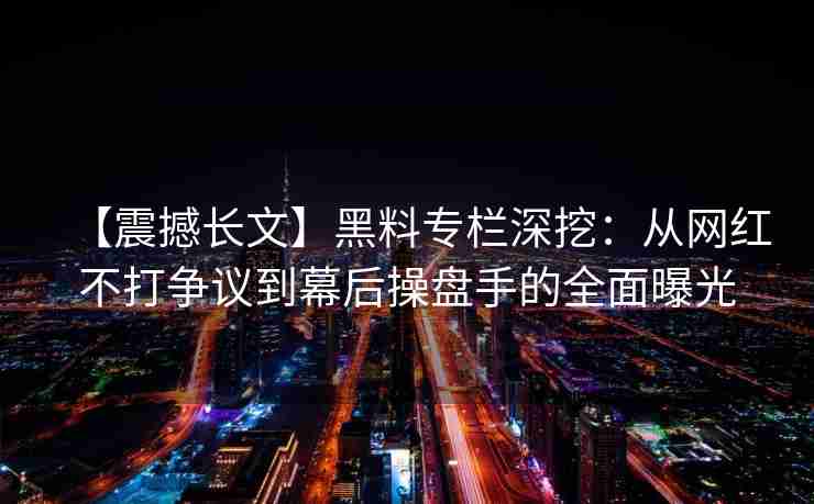 【震撼长文】黑料专栏深挖:从网红不打争议到幕后操盘手的全面曝光 【震撼长文】黑料专栏深挖:从网红不打争议到幕后操盘手的全面曝光