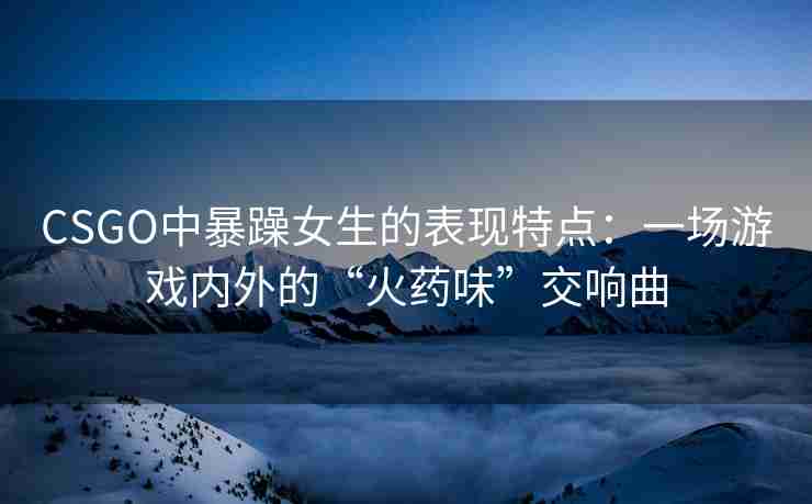 CSGO中暴躁女生的表现特点:一场游戏内外的“火药味”交响曲 CSGO中暴躁女生的表现特点:一场游戏内外的“火药味”交响曲